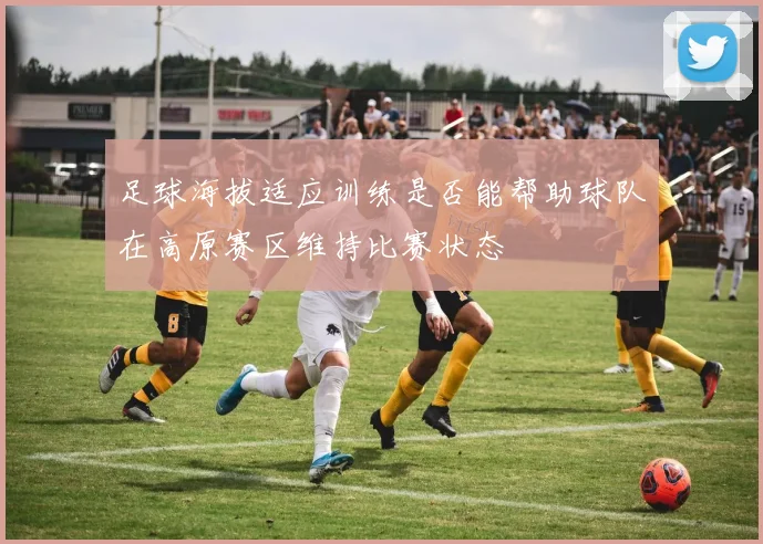 足球海拔适应训练是否能帮助球队在高原赛区维持比赛状态