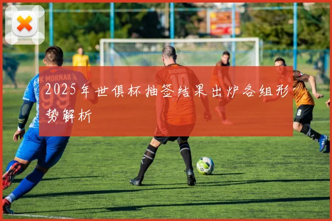 2025年世俱杯抽签结果出炉各组形势解析