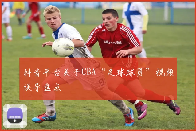 抖音平台关于CBA“足球球员”视频误导盘点