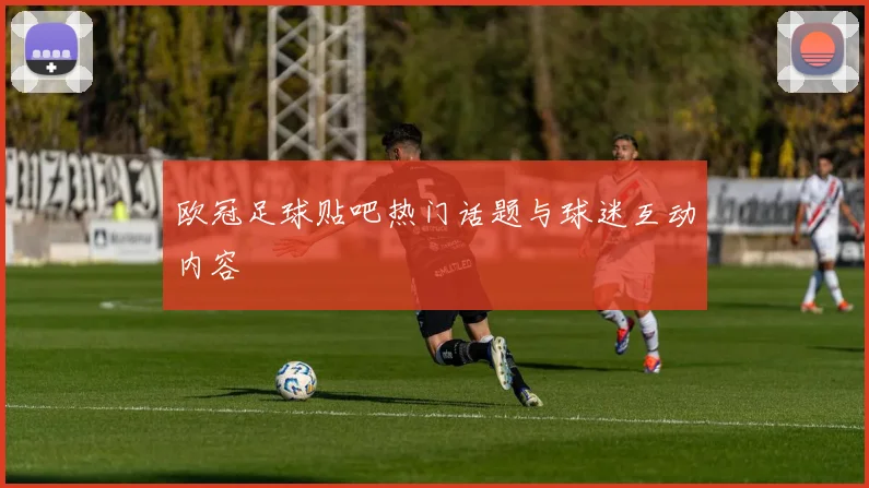 欧冠足球贴吧热门话题与球迷互动内容