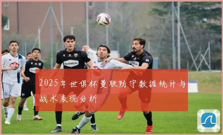 2025年世俱杯曼联防守数据统计与战术表现分析