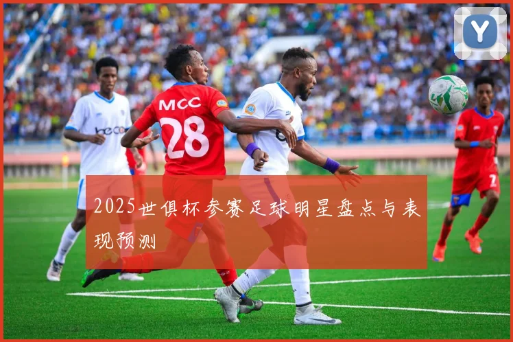 2025世俱杯参赛足球明星盘点与表现预测