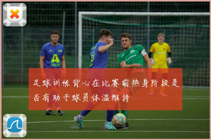 足球训练背心在比赛前热身阶段是否有助于球员体温维持