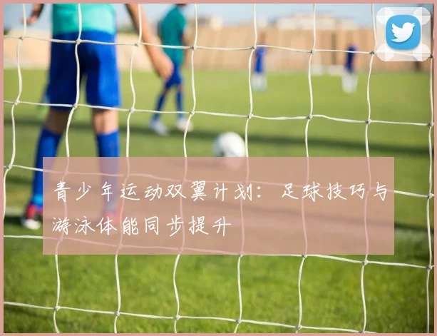 青少年运动双翼计划：足球技巧与游泳体能同步提升